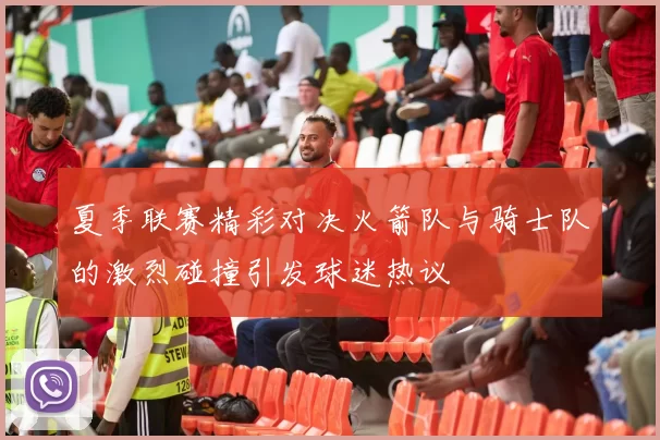 夏季联赛精彩对决火箭队与骑士队的激烈碰撞引发球迷热议