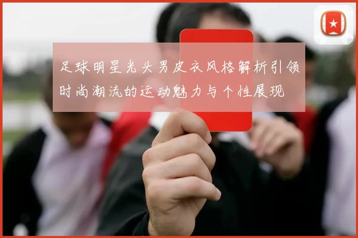 足球明星光头男皮衣风格解析引领时尚潮流的运动魅力与个性展现
